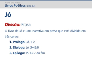 Divisão: Prosa
O Livro de Jó é uma narrativa em prosa que está dividida em
três cenas:
1. Prólogo: Jó. 1-2
2. Diálogo: Jó. 3-42:6
3. Epílogo: Jó. 42:7 ao fim
Jó
Aula 11: Livros Poéticos
Livros Poéticos (pág. 83)
 