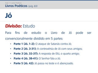 Divisão: Estudo
Para fins de estudo o Livro de Jó pode ser
convencionalmente dividido em 5 partes:
• Parte 1 (Jó. 1-2): O ataque de Satanás contra Jó;
• Parte 2 (Jó. 3-31): A controvérsia de Jó com seus amigos;
• Parte 3 (Jó. 32-37): A resposta de Eliú, o quarto amigo;
• Parte 4 (Jó. 38-41): O Senhor fala a Jó;
• Parte 5 (Jó. 42): Jó passa no teste e é abençoado.
Jó
Aula 11: Livros Poéticos
Livros Poéticos (pág. 83)
 