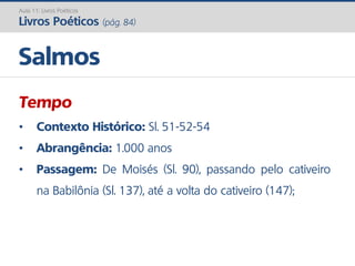 Tempo
• Contexto Histórico: Sl. 51-52-54
• Abrangência: 1.000 anos
• Passagem: De Moisés (Sl. 90), passando pelo cativeiro
na Babilônia (Sl. 137), até a volta do cativeiro (147);
Salmos
Aula 11: Livros Poéticos
Livros Poéticos (pág. 84)
 