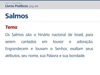 Tema
Os Salmos são o hinário nacional de Israel, para
serem cantados em louvor e adoração.
Engrandecem e louvam o Senhor, exaltam seus
atributos, seu nome, sua Palavra e sua bondade.
Salmos
Aula 11: Livros Poéticos
Livros Poéticos (pág. 84)
 