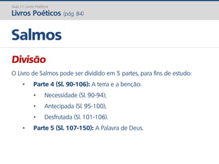 Divisão
O Livro de Salmos pode ser dividido em 5 partes, para fins de estudo:
• Parte 4 (Sl. 90-106): A terra e a benção:
• Necessidade (Sl. 90-94);
• Antecipada (Sl. 95-100);
• Desfrutada (Sl. 101-106).
• Parte 5 (Sl. 107-150): A Palavra de Deus.
Salmos
Aula 11: Livros Poéticos
Livros Poéticos (pág. 84)
 