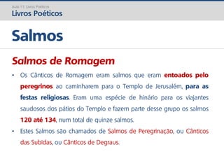 Salmos de Romagem
• Os Cânticos de Romagem eram salmos que eram entoados pelo
peregrinos ao caminharem para o Templo de Jerusalém, para as
festas religiosas. Eram uma espécie de hinário para os viajantes
saudosos dos pátios do Templo e fazem parte desse grupo os salmos
120 até 134, num total de quinze salmos.
• Estes Salmos são chamados de Salmos de Peregrinação, ou Cânticos
das Subidas, ou Cânticos de Degraus.
Salmos
Aula 11: Livros Poéticos
Livros Poéticos
 