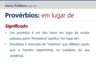 Significado
• Um provérbio é um dito breve em lugar de muitas
palavras, assim “Provérbios” significa “em lugar de”;
• Provérbios é chamado de “máximas” que refletem aquilo
que o homem experimenta no cotidiano da sua
existência.
Provérbios: em lugar de
Aula 11: Livros Poéticos
Livros Poéticos (pág. 85)
 