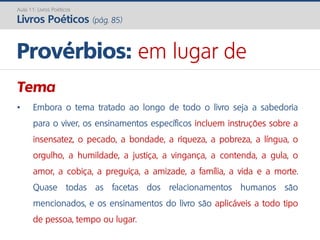 Tema
• Embora o tema tratado ao longo de todo o livro seja a sabedoria
para o viver, os ensinamentos específicos incluem instruções sobre a
insensatez, o pecado, a bondade, a riqueza, a pobreza, a língua, o
orgulho, a humildade, a justiça, a vingança, a contenda, a gula, o
amor, a cobiça, a preguiça, a amizade, a família, a vida e a morte.
Quase todas as facetas dos relacionamentos humanos são
mencionados, e os ensinamentos do livro são aplicáveis a todo tipo
de pessoa, tempo ou lugar.
Provérbios: em lugar de
Aula 11: Livros Poéticos
Livros Poéticos (pág. 85)
 