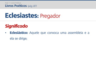 Significado
• Eclesiástico: Aquele que convoca uma assembleia e a
ela se dirige;
Eclesiastes: Pregador
Aula 11: Livros Poéticos
Livros Poéticos (pág. 87)
 