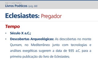 Tempo
• Século X a.C.;
• Descobertas Arqueológicas: As descobertas no monte
Qunram, no Mediterrâneo junto com tecnologias e
análises exegéticas sugerem a data de 935 a.C. para a
primeira publicação do livro de Eclesiastes;
Eclesiastes: Pregador
Aula 11: Livros Poéticos
Livros Poéticos (pág. 88)
 