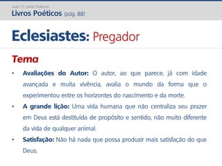Tema
• Avaliações do Autor: O autor, ao que parece, já com idade
avançada e muita vivência, avalia o mundo da forma que o
experimentou entre os horizontes do nascimento e da morte.
• A grande lição: Uma vida humana que não centraliza seu prazer
em Deus está destituída de propósito e sentido, não muito diferente
da vida de qualquer animal.
• Satisfação: Não há nada que possa produzir mais satisfação do que
Deus.
Eclesiastes: Pregador
Aula 11: Livros Poéticos
Livros Poéticos (pág. 88)
 