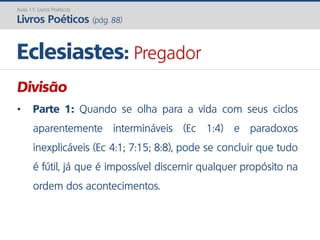 Eclesiastes: Pregador
Aula 11: Livros Poéticos
Livros Poéticos (pág. 88)
Divisão
• Parte 1: Quando se olha para a vida com seus ciclos
aparentemente intermináveis (Ec 1:4) e paradoxos
inexplicáveis (Ec 4:1; 7:15; 8:8), pode se concluir que tudo
é fútil, já que é impossível discernir qualquer propósito na
ordem dos acontecimentos.
 