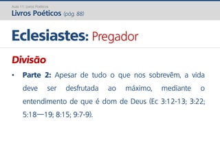 Eclesiastes: Pregador
Aula 11: Livros Poéticos
Livros Poéticos (pág. 88)
Divisão
• Parte 2: Apesar de tudo o que nos sobrevêm, a vida
deve ser desfrutada ao máximo, mediante o
entendimento de que é dom de Deus (Ec 3:12-13; 3:22;
5:18—19; 8:15; 9:7-9).
 
