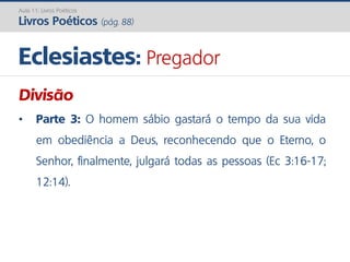 Eclesiastes: Pregador
Aula 11: Livros Poéticos
Livros Poéticos (pág. 88)
Divisão
• Parte 3: O homem sábio gastará o tempo da sua vida
em obediência a Deus, reconhecendo que o Eterno, o
Senhor, finalmente, julgará todas as pessoas (Ec 3:16-17;
12:14).
 