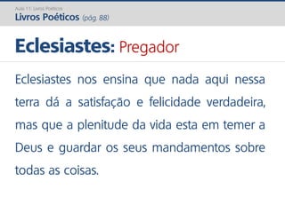 Eclesiastes nos ensina que nada aqui nessa
terra dá a satisfação e felicidade verdadeira,
mas que a plenitude da vida esta em temer a
Deus e guardar os seus mandamentos sobre
todas as coisas.
Eclesiastes: Pregador
Aula 11: Livros Poéticos
Livros Poéticos (pág. 88)
 