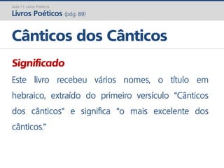 Significado
Este livro recebeu vários nomes, o título em
hebraico, extraído do primeiro versículo “Cânticos
dos cânticos” e significa “o mais excelente dos
cânticos.”
Cânticos dos Cânticos
Aula 11: Livros Poéticos
Livros Poéticos (pág. 89)
 