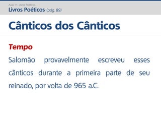 Tempo
Salomão provavelmente escreveu esses
cânticos durante a primeira parte de seu
reinado, por volta de 965 a.C.
Cânticos dos Cânticos
Aula 11: Livros Poéticos
Livros Poéticos (pág. 89)
 