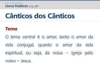 Tema
O tema central é o amor, tanto o amor da
vida conjugal, quanto o amor da vida
espiritual, ou seja, da noiva – igreja pelo
noivo – Jesus.
Cânticos dos Cânticos
Aula 11: Livros Poéticos
Livros Poéticos (pág. 89)
 