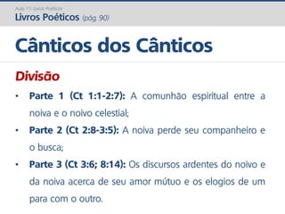 Divisão
• Parte 1 (Ct 1:1-2:7): A comunhão espiritual entre a
noiva e o noivo celestial;
• Parte 2 (Ct 2:8-3:5): A noiva perde seu companheiro e
o busca;
• Parte 3 (Ct 3:6; 8:14): Os discursos ardentes do noivo e
da noiva acerca de seu amor mútuo e os elogios de um
para com o outro.
Cânticos dos Cânticos
Aula 11: Livros Poéticos
Livros Poéticos (pág. 90)
 