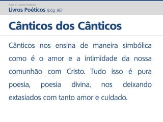 Cânticos nos ensina de maneira simbólica
como é o amor e a intimidade da nossa
comunhão com Cristo. Tudo isso é pura
poesia, poesia divina, nos deixando
extasiados com tanto amor e cuidado.
Cânticos dos Cânticos
Aula 11: Livros Poéticos
Livros Poéticos (pág. 90)
 