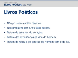 • Não possuem caráter histórico;
• Não predizem atos e/ou fatos divinos;
• Tratam de assuntos do coração;
• Tratam das experiências da vida do homem;
• Tratam da relação do coração do homem com o do Pai.
Livros Poéticos
Aula 11: Livros Poéticos
Livros Poéticos (pág. 79-81)
 