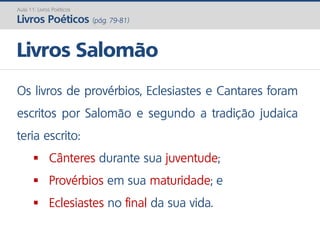 Os livros de provérbios, Eclesiastes e Cantares foram
escritos por Salomão e segundo a tradição judaica
teria escrito:
 Cânteres durante sua juventude;
 Provérbios em sua maturidade; e
 Eclesiastes no final da sua vida.
Livros Salomão
Aula 11: Livros Poéticos
Livros Poéticos (pág. 79-81)
 