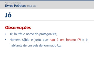 Observações
• Título trás o nome do protagonista;
• Homem sábio e justo que não é um hebreu (?) e é
habitante de um país denominado Uz;
Jó
Aula 11: Livros Poéticos
Livros Poéticos (pág. 81)
 