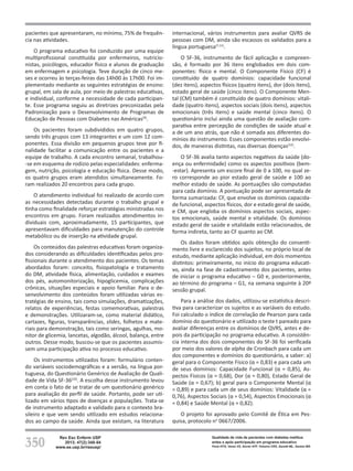 350
Rev Esc Enferm USP
2013; 47(2):348-54
www.ee.usp.br/reeusp/
Qualidade de vida de pacientes com diabetes mellitus
antes e após participação em programa educativo
Faria HTG, Veras VS, Xavier ATF, Teixeira CRS, Zanetti ML, Santos MA
pacientes que apresentaram, no mínimo, 75% de frequên-
cia nas atividades.
O programa educativo foi conduzido por uma equipe
multiprofissional constituída por enfermeiros, nutricio-
nistas, psicólogos, educador físico e alunos de graduação
em enfermagem e psicologia. Teve duração de cinco me-
ses e ocorreu às terças-feiras das 14h00 às 17h00. Foi im-
plementado mediante as seguintes estratégias de ensino:
grupal, em sala de aula, por meio de palestras educativas,
e individual, conforme a necessidade de cada participan-
te. Esse programa seguiu as diretrizes preconizadas pela
Padronização para o Desenvolvimento de Programas de
Educação de Pessoas com Diabetes nas Américas(9)
.
Os pacientes foram subdivididos em quatro grupos,
sendo três grupos com 13 integrantes e um com 12 com-
ponentes. Essa divisão em pequenos grupos teve por fi-
nalidade facilitar a comunicação entre os pacientes e a
equipe de trabalho. A cada encontro semanal, trabalhou-
-se em esquema de rodízio pelas especialidades: enferma-
gem, nutrição, psicologia e educação física. Desse modo,
os quatro grupos eram atendidos simultaneamente. Fo-
ram realizados 20 encontros para cada grupo.
O atendimento individual foi realizado de acordo com
as necessidades detectadas durante o trabalho grupal e
tinha como finalidade reforçar estratégias ministradas nos
encontros em grupo. Foram realizados atendimentos in-
dividuais com, aproximadamente, 15 participantes, que
apresentavam dificuldades para manutenção do controle
metabólico ou de inserção na atividade grupal.
Os conteúdos das palestras educativas foram organiza-
dos considerando as dificuldades identificadas pelos pro-
fissionais durante o atendimento dos pacientes. Os temas
abordados foram: conceito, fisiopatologia e tratamento
do DM, atividade física, alimentação, cuidados e exames
dos pés, automonitorização, hipoglicemia, complicações
crônicas, situações especiais e apoio familiar. Para o de-
senvolvimento dos conteúdos foram utilizadas várias es-
tratégias de ensino, tais como simulações, dramatizações,
relatos de experiências, festas comemorativas, palestras
e demonstrações. Utilizaram-se, como material didático,
cartazes, figuras, transparências, slides, folhetos e mate-
riais para demonstração, tais como seringas, agulhas, mo-
nitor de glicemia, lancetas, algodão, álcool, balança, entre
outros. Desse modo, buscou-se que os pacientes assumis-
sem uma participação ativa no processo educativo.
Os instrumentos utilizados foram: formulário conten-
do variáveis sociodemográficas e a versão, na língua por-
tuguesa, do Questionário Genérico de Avaliação de Quali-
dade de Vida SF-36(10)
. A escolha desse instrumento levou
em conta o fato de se tratar de um questionário genérico
para avaliação do perfil de saúde. Portanto, pode ser uti-
lizado em vários tipos de doenças e populações. Trata-se
de instrumento adaptado e validado para o contexto bra-
sileiro e que vem sendo utilizado em estudos relaciona-
dos ao campo da saúde. Ainda que existam, na literatura
internacional, vários instrumentos para avaliar QVRS de
pessoas com DM, ainda são escassos os validados para a
língua portuguesa(7,11)
.
O SF-36, instrumento de fácil aplicação e compreen-
são, é formado por 36 itens englobados em dois com-
ponentes: físico e mental. O Componente Físico (CF) é
constituído de quatro domínios: capacidade funcional
(dez itens), aspectos físicos (quatro itens), dor (dois itens),
estado geral de saúde (cinco itens). O Componente Men-
tal (CM) também é constituído de quatro domínios: vitali-
dade (quatro itens), aspectos sociais (dois itens), aspectos
emocionais (três itens) e saúde mental (cinco itens). O
questionário inclui ainda uma questão de avaliação com-
parativa entre percepção de condições de saúde atual e
a de um ano atrás, que não é somada aos diferentes do-
mínios do instrumento. Esses componentes estão envolvi-
dos, de maneiras distintas, nas diversas doenças(12)
.
O SF-36 avalia tanto aspectos negativos da saúde (do-
ença ou enfermidade) como os aspectos positivos (bem-
-estar). Apresenta um escore final de 0 a 100, no qual ze-
ro corresponde ao pior estado geral de saúde e 100 ao
melhor estado de saúde. As pontuações são computadas
para cada domínio. A pontuação pode ser apresentada de
forma sumarizada: CF, que envolve os domínios capacida-
de funcional, aspectos físicos, dor e estado geral de saúde,
e CM, que engloba os domínios aspectos sociais, aspec-
tos emocionais, saúde mental e vitalidade. Os domínios
estado geral de saúde e vitalidade estão relacionados, de
forma indireta, tanto ao CF quanto ao CM.
Os dados foram obtidos após obtenção do consenti-
mento livre e esclarecido dos sujeitos, no próprio local de
estudo, mediante aplicação individual, em dois momentos
distintos: primeiramente, no início do programa educati-
vo, ainda na fase de cadastramento dos pacientes, antes
de iniciar o programa educativo – G0 e, posteriormente,
ao término do programa – G1, na semana seguinte à 20ª
sessão grupal.
Para a análise dos dados, utilizou-se estatística descri-
tiva para caracterizar os sujeitos e as variáveis do estudo.
Foi calculado o índice de correlação de Pearson para cada
domínio do questionário e utilizado o teste t pareado para
avaliar diferenças entre os domínios de QVRS, antes e de-
pois da participação no programa educativo. A consistên-
cia interna dos dois componentes do SF-36 foi verificada
por meio dos valores de alpha de Cronbach para cada um
dos componentes e domínios do questionário, a saber: a)
geral para o Componente Físico (α = 0,83) e para cada um
de seus domínios: Capacidade Funcional (α = 0,85), As-
pectos Físicos (α = 0,68), Dor (α = 0,80), Estado Geral de
Saúde (α = 0,67); b) geral para o Componente Mental (α
= 0,89) e para cada um de seus domínios: Vitalidade (α =
0,76), Aspectos Sociais (α = 0,54), Aspectos Emocionais (α
= 0,84) e Saúde Mental (α = 0,82).
O projeto foi aprovado pelo Comitê de Ética em Pes-
quisa, protocolo no
0667/2006.
 