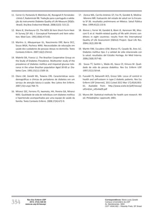 354
Rev Esc Enferm USP
2013; 47(2):348-54
www.ee.usp.br/reeusp/
Qualidade de vida de pacientes com diabetes mellitus
antes e após participação em programa educativo
Faria HTG, Veras VS, Xavier ATF, Teixeira CRS, Zanetti ML, Santos MA
11.	 Correr CJ, Pontarolo R, Melchiors AC, Rossignoli P, Fernández-
-Llimós F, Radominski RB. Tradução para o português e valida-
ção do instrumento Diabetes Quality of Life Measure (DQOL-
-Brasil). Arq Bras Endocrinol Metab. 2008;52(3): 515-22.
12.	 Ware JE, Sherboune CD. The MOS 36 Item Short-Form Heal-
th Survey (SF-36). I. Conceptual framework and item selec-
tion. Med Care. 1992;30(6):473-83.
13.	 Martins JJ, Albuquerque GL, Nascimento ERP, Barra DCC,
Souza WGA, Pacheco WNS. Necessidades de educação em
saúde dos cuidadores de pessoas idosas no domicílio. Texto
Contexto Enferm. 2007;16(2):254-62.
14.	 Malerbi DA, Franco LJ; The Brazilian Cooperative Group on
the Study of Diabetes Prevalence. Multicenter study of the
prevalence of diabetes mellitus and impaired glucose tole-
rance in the urban Brazilian population Aged 30-69 yr. Dia-
betes Care. 1992;15(11):1509-16.
15.	 Otero LM, Zanetti ML, Teixeira CRS. Características socio-
demográficas e clínicas de portadores de diabetes em um
serviço de atenção básica à saúde. Rev Latino Am Enferm.
2007;15(n.esp):768-73.
16.	 Miranzi SSC, Ferreira FS, Iwamoto, HH, Pereira GA, Miranzi
MAS. Qualidade de vida de indivíduos com diabetes mellitus
e hipertensão acompanhados por uma equipe de saúde da
família. Texto Contexto Enferm. 2008;17(4):672-9.
17.	 Zúnica MA, Carrilo-Jiménez GT, Fos PJ, Gandek B, Medina-
-Moreno MR. Evaluación del estado de salud con la Encues-
ta SF-36: resultados preliminares en México. Salud Pública
Mex. 1999;41(2):110-8.
18.	 Alonso J, Ferrer M, Gandek B, Ware JE, Aaronson NK, Mos-
coni P, et al. Health-related quality of life with chronic con-
ditions in eight countries: results from the International
Quality of Life Assessment (IQOLA) Project. Qual Life Res.
2004;13(2):283-98.
19.	 Martín FJM, Escudero JCM, Blanco FS, Casado BJ, Ares JLC.
Diabetes mellitus tipo 2 y calidad de vida relacionada con
la salud: resultados del Estúdio Hortega. An Med Interna.
2006;23(8):357-60.
20.	 Souza TT, Santini L, Wada AS, Vasco CF, Kimura M. Quali-
dade de vida da pessoa diabética. Rev Esc Enferm USP.
1997;31(1):50-64.
21.	 Fuscaldi FS, Balsanelli ACS, Grossi SAA. Locus of control in
health and self-esteem in type-2 diabetic patients. Rev Esc
Enferm USP [Internet]. 2011 [cited 2012 Mar 17];45(4):855-
61. Available from: http://www.scielo.br/pdf/reeusp/
v45n4/en_v45n4a09.pdf
22.	 Munro BH. Statistical methods for health care research. 4th
ed. Philadelphia: Lippincott; 2001.
Correspondência: Maria Lúcia Zanetti
Campus Universitário da USP
Av. Bandeirantes, 3900
CEP 14040-902 – Ribeirão Preto, SP, Brasil
 