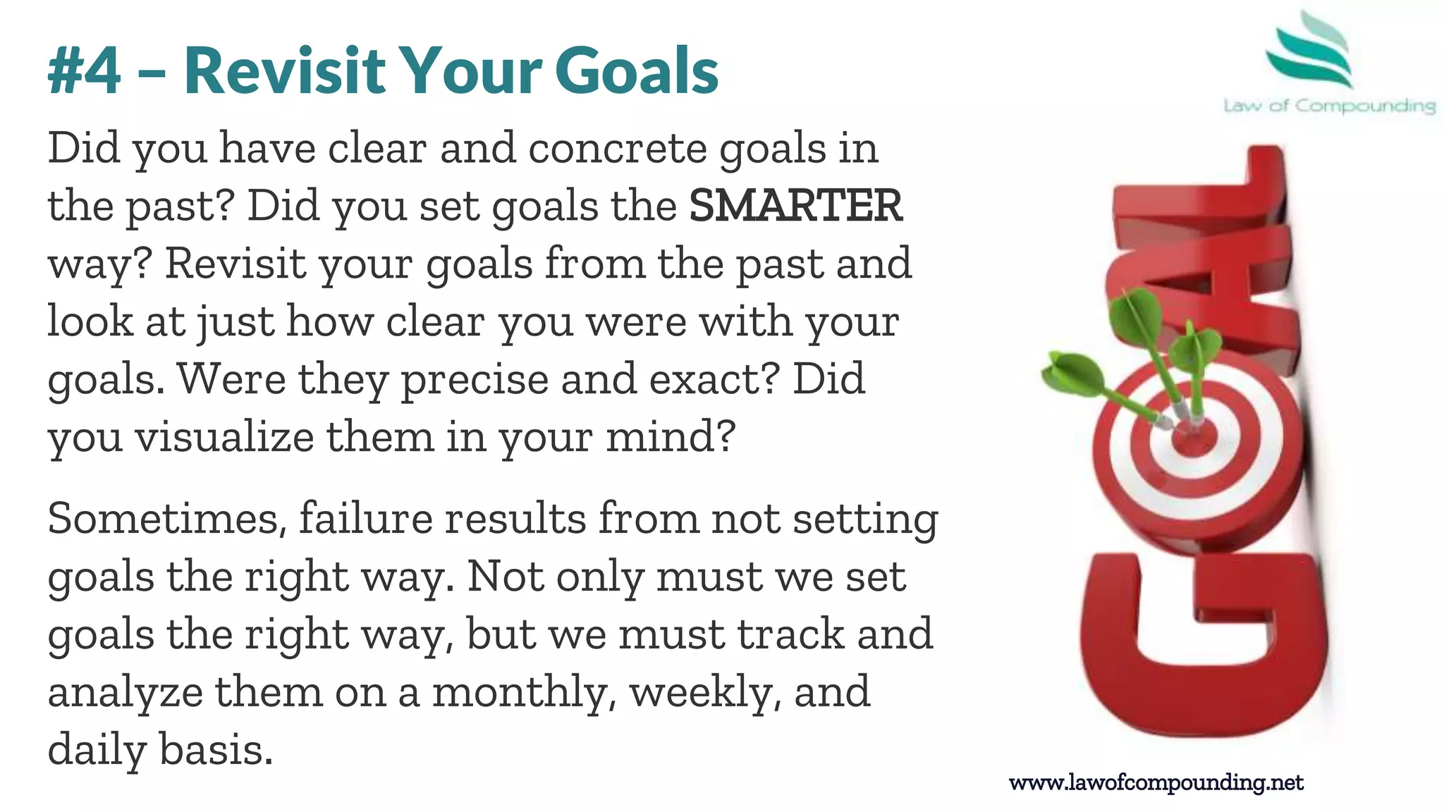 www.lawofcompounding.net
Did you have clear and concrete goals in
the past? Did you set goals the SMARTER
way? Revisit your goals from the past and
look at just how clear you were with your
goals. Were they precise and exact? Did
you visualize them in your mind?
Sometimes, failure results from not setting
goals the right way. Not only must we set
goals the right way, but we must track and
analyze them on a monthly, weekly, and
daily basis.
#4 – Revisit Your Goals
 