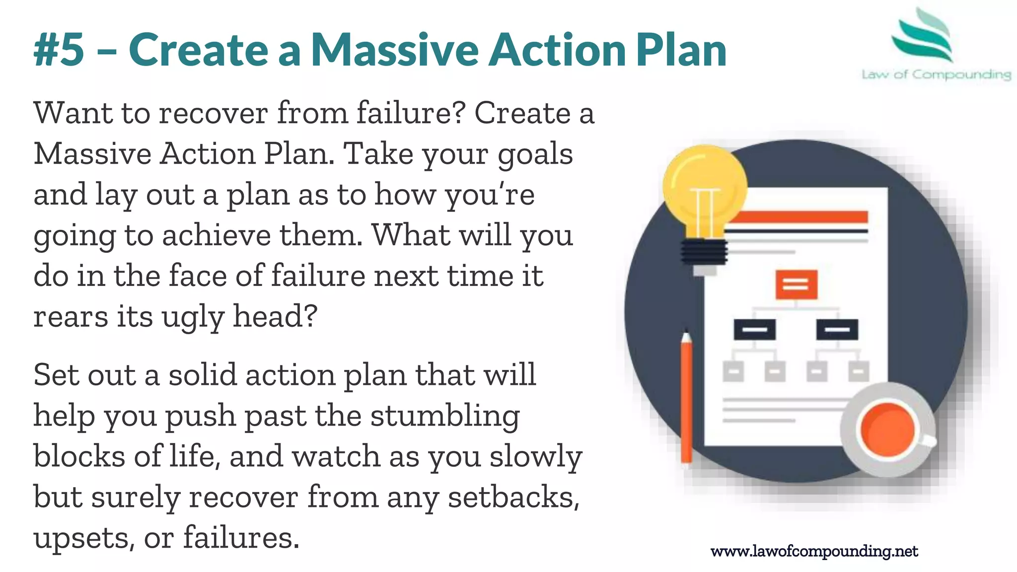 www.lawofcompounding.net
Want to recover from failure? Create a
Massive Action Plan. Take your goals
and lay out a plan as to how you’re
going to achieve them. What will you
do in the face of failure next time it
rears its ugly head?
Set out a solid action plan that will
help you push past the stumbling
blocks of life, and watch as you slowly
but surely recover from any setbacks,
upsets, or failures.
#5 – Create a Massive Action Plan
 