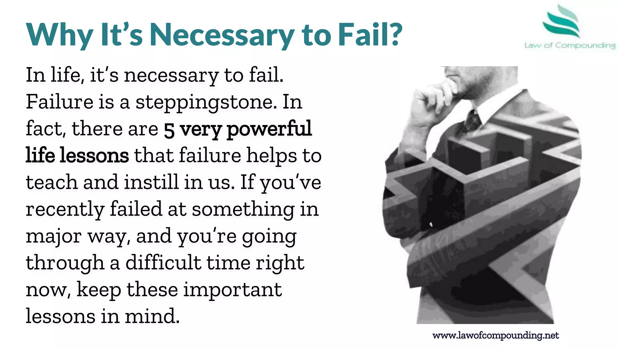 In life, it’s necessary to fail.
Failure is a steppingstone. In
fact, there are 5 very powerful
life lessons that failure helps to
teach and instill in us. If you’ve
recently failed at something in a
major way, and you’re going
through a difficult time right
now, keep these important
lessons in mind.
www.lawofcompounding.net
Why It’s Necessary to Fail?
 