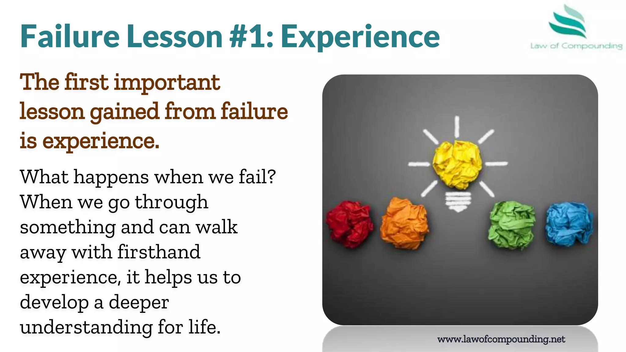 www.lawofcompounding.net
The first important
lesson gained from failure
is experience.
What happens when we fail?
When we go through
something and can walk
away with firsthand
experience, it helps us to
develop a deeper
understanding for life.
Failure Lesson #1: Experience
 
