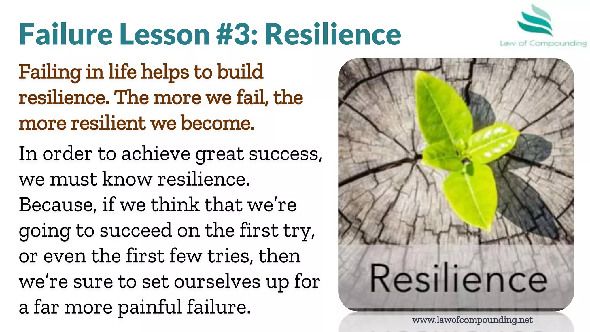 www.lawofcompounding.net
Failing in life helps to build
resilience. The more we fail, the
more resilient we become.
In order to achieve great success,
we must know resilience.
Because, if we think that we’re
going to succeed on the first try,
or even the first few tries, then
we’re sure to set ourselves up for
a far more painful failure.
Failure Lesson #3: Resilience
 