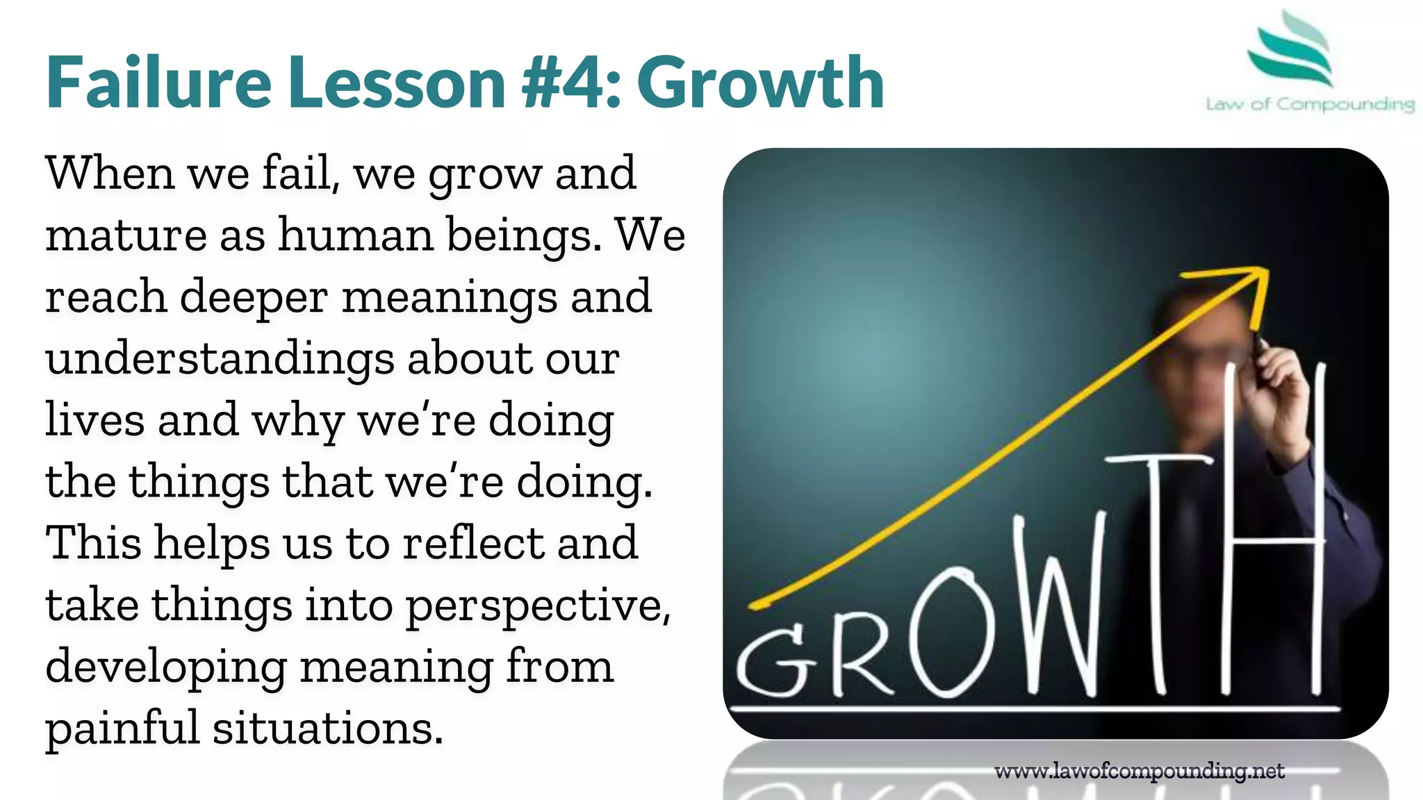 www.lawofcompounding.net
When we fail, we grow and
mature as human beings. We
reach deeper meanings and
understandings about our
lives and why we’re doing
the things that we’re doing.
This helps us to reflect and
take things into perspective,
developing meaning from
painful situations.
Failure Lesson #4: Growth
 