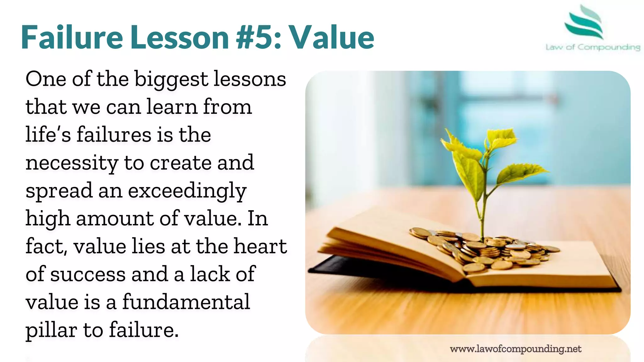 www.lawofcompounding.net
One of the biggest lessons
that we can learn from
life’s failures is the
necessity to create and
spread an exceedingly
high amount of value. In
fact, value lies at the heart
of success and a lack of
value is a fundamental
pillar to failure.
Failure Lesson #5: Value
 