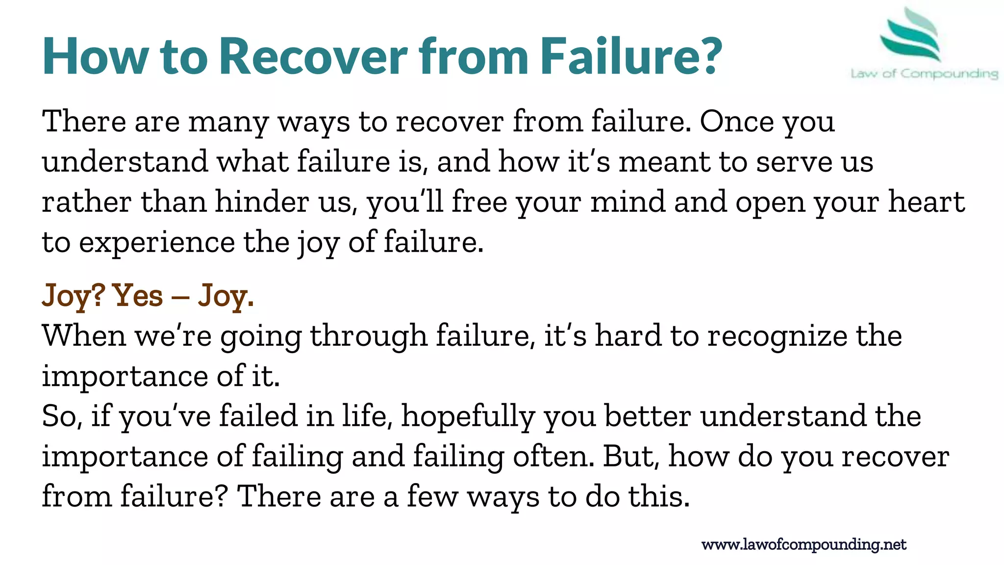 8
There are many ways to recover from failure. Once you
understand what failure is, and how it’s meant to serve us
rather than hinder us, you’ll free your mind and open your heart
to experience the joy of failure.
Joy? Yes – Joy.
When we’re going through failure, it’s hard to recognize the
importance of it.
So, if you’ve failed in life, hopefully you better understand the
importance of failing and failing often. But, how do you recover
from failure? There are a few ways to do this.
www.lawofcompounding.net
How to Recover from Failure?
 