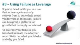 www.lawofcompounding.net
If you’ve failed in life, you can use
that as leverage to not only
recover from it, but to help propel
you forward in the future. Failure
can be a great a platform for
growth that is simply unmatched.
To leverage your failures, you
have to illuminate them to your
mind. Write out what you failed at
and why you failed.
#3 – Using Failure as Leverage
 