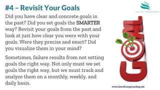 www.lawofcompounding.net
Did you have clear and concrete goals in
the past? Did you set goals the SMARTER
way? Revisit your goals from the past and
look at just how clear you were with your
goals. Were they precise and exact? Did
you visualize them in your mind?
Sometimes, failure results from not setting
goals the right way. Not only must we set
goals the right way, but we must track and
analyze them on a monthly, weekly, and
daily basis.
#4 – Revisit Your Goals
 