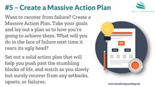 www.lawofcompounding.net
Want to recover from failure? Create a
Massive Action Plan. Take your goals
and lay out a plan as to how you’re
going to achieve them. What will you
do in the face of failure next time it
rears its ugly head?
Set out a solid action plan that will
help you push past the stumbling
blocks of life, and watch as you slowly
but surely recover from any setbacks,
upsets, or failures.
#5 – Create a Massive Action Plan
 