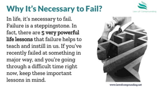 In life, it’s necessary to fail.
Failure is a steppingstone. In
fact, there are 5 very powerful
life lessons that failure helps to
teach and instill in us. If you’ve
recently failed at something in a
major way, and you’re going
through a difficult time right
now, keep these important
lessons in mind.
www.lawofcompounding.net
Why It’s Necessary to Fail?
 