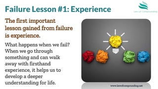 www.lawofcompounding.net
The first important
lesson gained from failure
is experience.
What happens when we fail?
When we go through
something and can walk
away with firsthand
experience, it helps us to
develop a deeper
understanding for life.
Failure Lesson #1: Experience
 