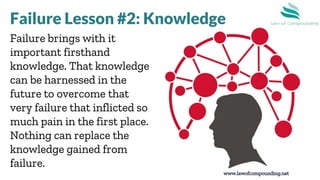 www.lawofcompounding.net
Failure brings with it
important firsthand
knowledge. That knowledge
can be harnessed in the
future to overcome that
very failure that inflicted so
much pain in the first place.
Nothing can replace the
knowledge gained from
failure.
Failure Lesson #2: Knowledge
 