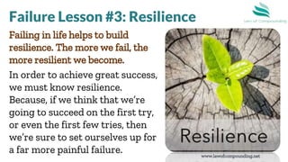 www.lawofcompounding.net
Failing in life helps to build
resilience. The more we fail, the
more resilient we become.
In order to achieve great success,
we must know resilience.
Because, if we think that we’re
going to succeed on the first try,
or even the first few tries, then
we’re sure to set ourselves up for
a far more painful failure.
Failure Lesson #3: Resilience
 