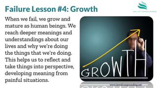 www.lawofcompounding.net
When we fail, we grow and
mature as human beings. We
reach deeper meanings and
understandings about our
lives and why we’re doing
the things that we’re doing.
This helps us to reflect and
take things into perspective,
developing meaning from
painful situations.
Failure Lesson #4: Growth
 
