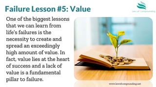 www.lawofcompounding.net
One of the biggest lessons
that we can learn from
life’s failures is the
necessity to create and
spread an exceedingly
high amount of value. In
fact, value lies at the heart
of success and a lack of
value is a fundamental
pillar to failure.
Failure Lesson #5: Value
 