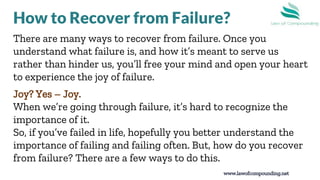 8
There are many ways to recover from failure. Once you
understand what failure is, and how it’s meant to serve us
rather than hinder us, you’ll free your mind and open your heart
to experience the joy of failure.
Joy? Yes – Joy.
When we’re going through failure, it’s hard to recognize the
importance of it.
So, if you’ve failed in life, hopefully you better understand the
importance of failing and failing often. But, how do you recover
from failure? There are a few ways to do this.
www.lawofcompounding.net
How to Recover from Failure?
 