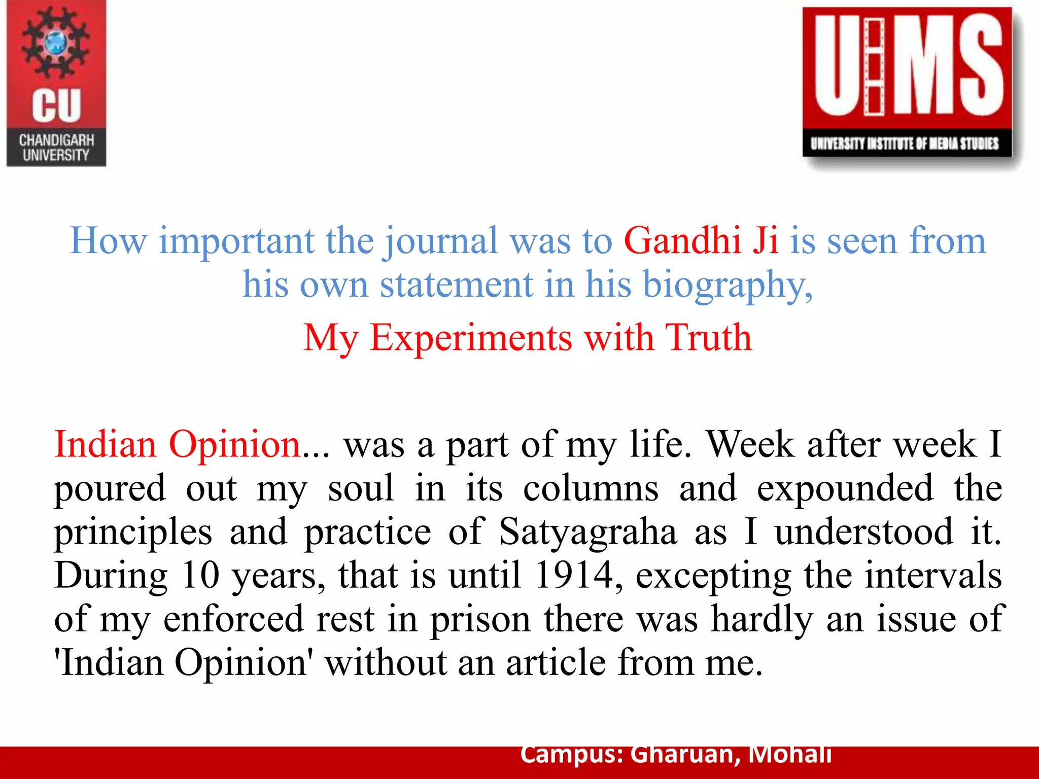 How important the journal was to Gandhi Ji is seen from
his own statement in his biography,
My Experiments with Truth
Indian Opinion... was a part of my life. Week after week I
poured out my soul in its columns and expounded the
principles and practice of Satyagraha as I understood it.
During 10 years, that is until 1914, excepting the intervals
of my enforced rest in prison there was hardly an issue of
'Indian Opinion' without an article from me.
Campus: Gharuan, Mohali
 