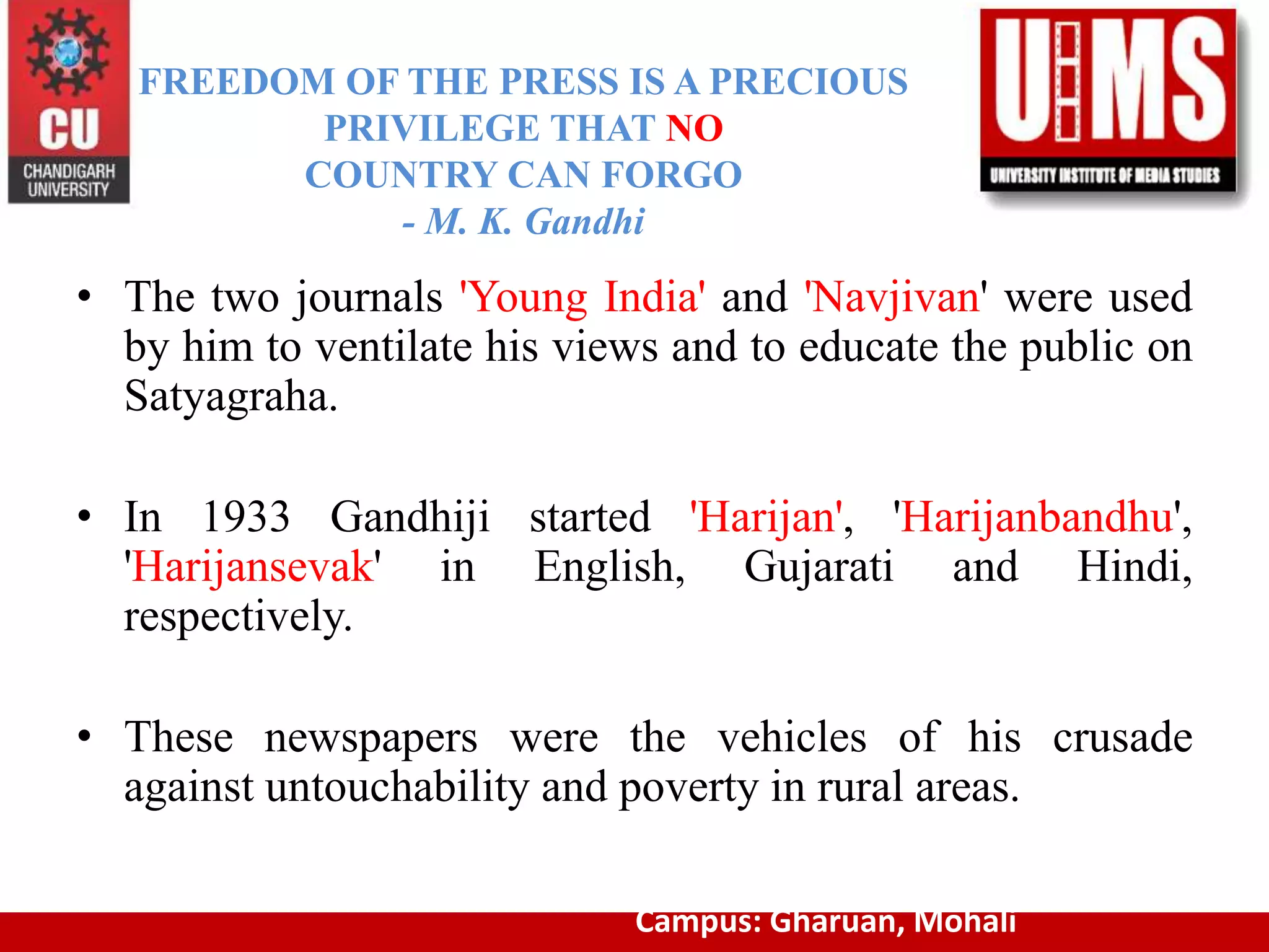 FREEDOM OF THE PRESS IS A PRECIOUS
PRIVILEGE THAT NO
COUNTRY CAN FORGO
- M. K. Gandhi
• The two journals 'Young India' and 'Navjivan' were used
by him to ventilate his views and to educate the public on
Satyagraha.
• In 1933 Gandhiji started 'Harijan', 'Harijanbandhu',
'Harijansevak' in English, Gujarati and Hindi,
respectively.
• These newspapers were the vehicles of his crusade
against untouchability and poverty in rural areas.
Campus: Gharuan, Mohali
 