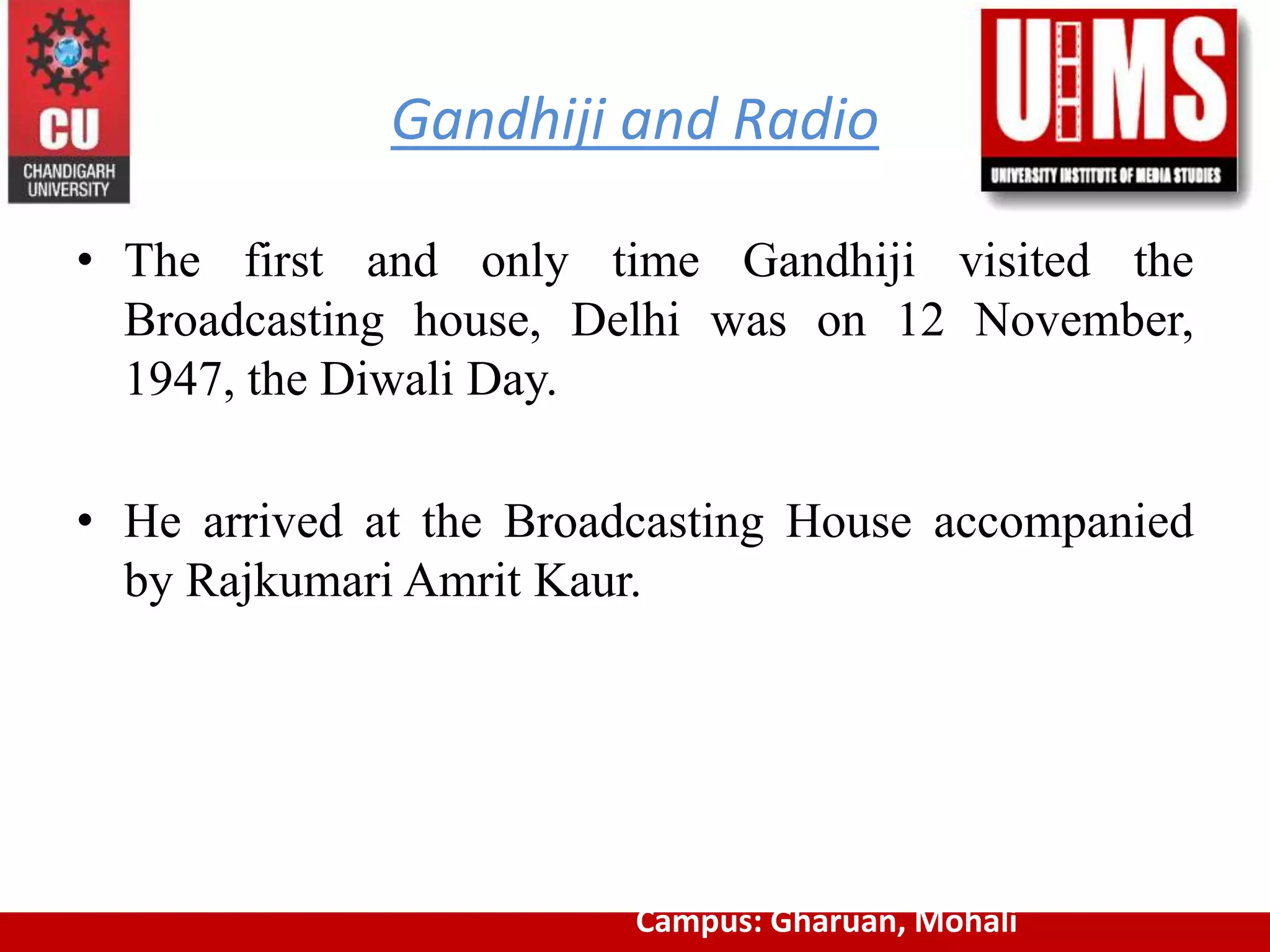 Gandhiji and Radio
• The first and only time Gandhiji visited the
Broadcasting house, Delhi was on 12 November,
1947, the Diwali Day.
• He arrived at the Broadcasting House accompanied
by Rajkumari Amrit Kaur.
Campus: Gharuan, Mohali
 