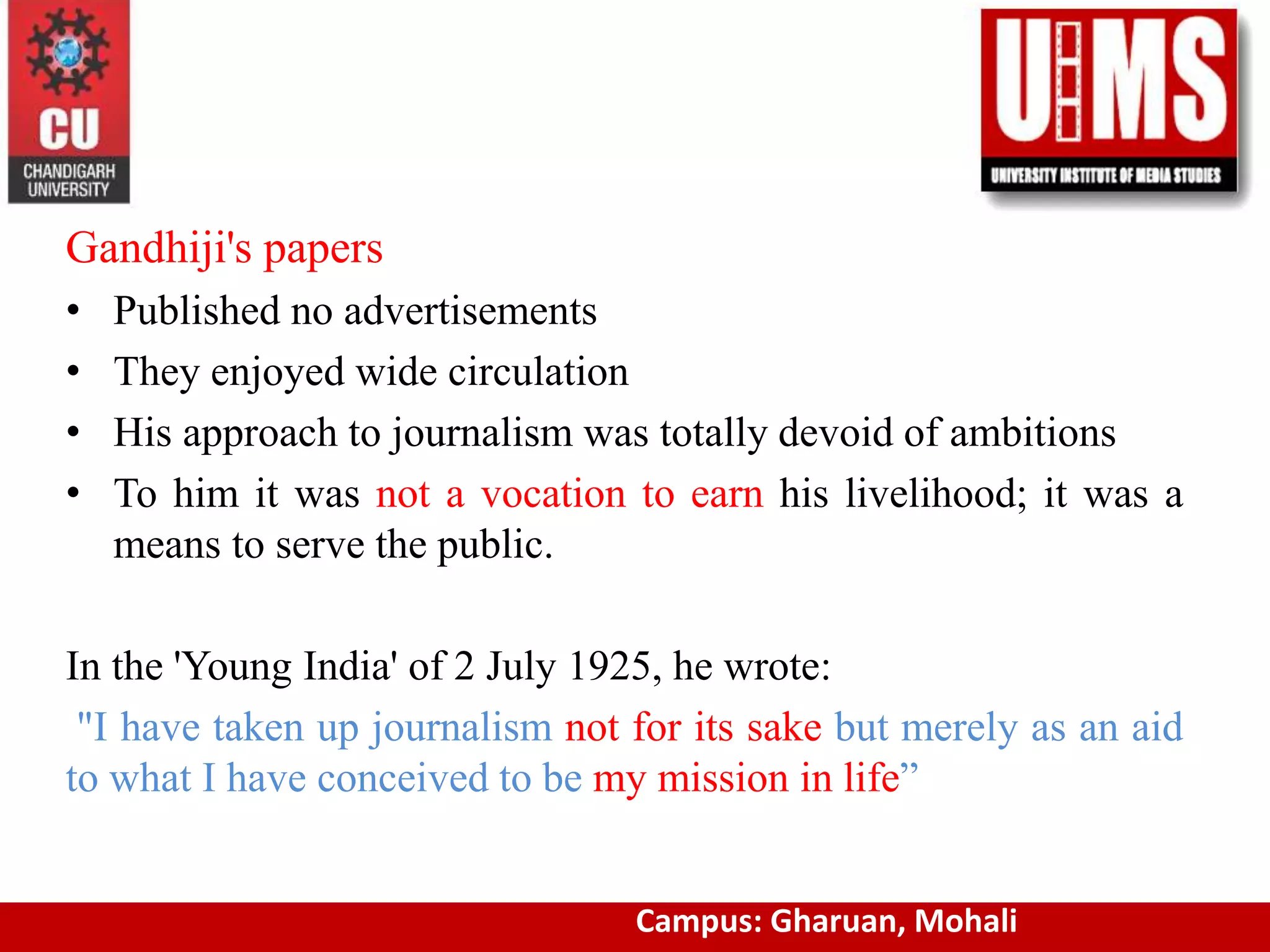 Gandhiji's papers
• Published no advertisements
• They enjoyed wide circulation
• His approach to journalism was totally devoid of ambitions
• To him it was not a vocation to earn his livelihood; it was a
means to serve the public.
In the 'Young India' of 2 July 1925, he wrote:
"I have taken up journalism not for its sake but merely as an aid
to what I have conceived to be my mission in life”
www.cuchd.in Campus: Gharuan, MohaliCampus: Gharuan, Mohali
 