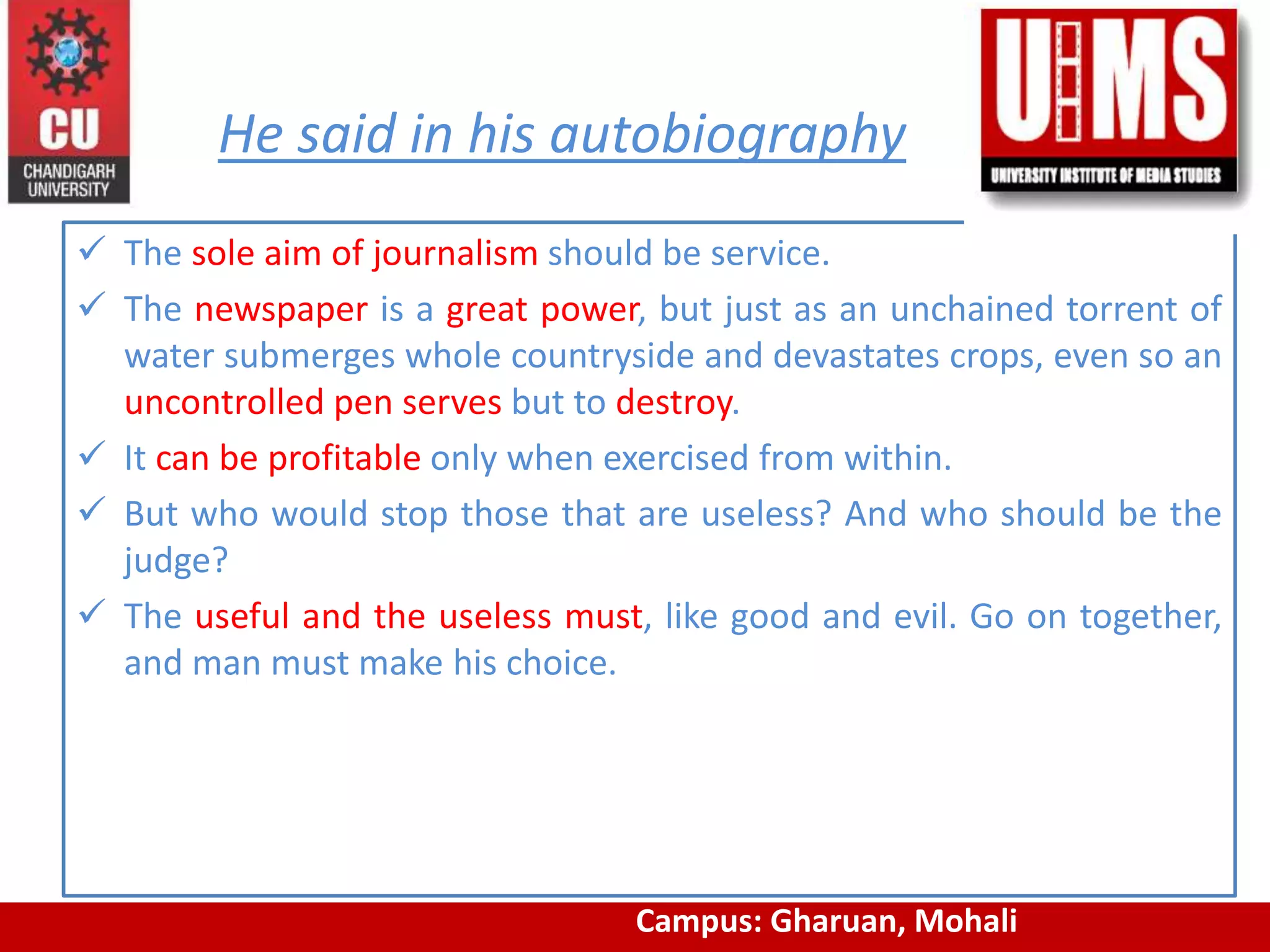 He said in his autobiography
 The sole aim of journalism should be service.
 The newspaper is a great power, but just as an unchained torrent of
water submerges whole countryside and devastates crops, even so an
uncontrolled pen serves but to destroy.
 It can be profitable only when exercised from within.
 But who would stop those that are useless? And who should be the
judge?
 The useful and the useless must, like good and evil. Go on together,
and man must make his choice.
www.cuchd.in Campus: Gharuan, MohaliCampus: Gharuan, Mohali
 