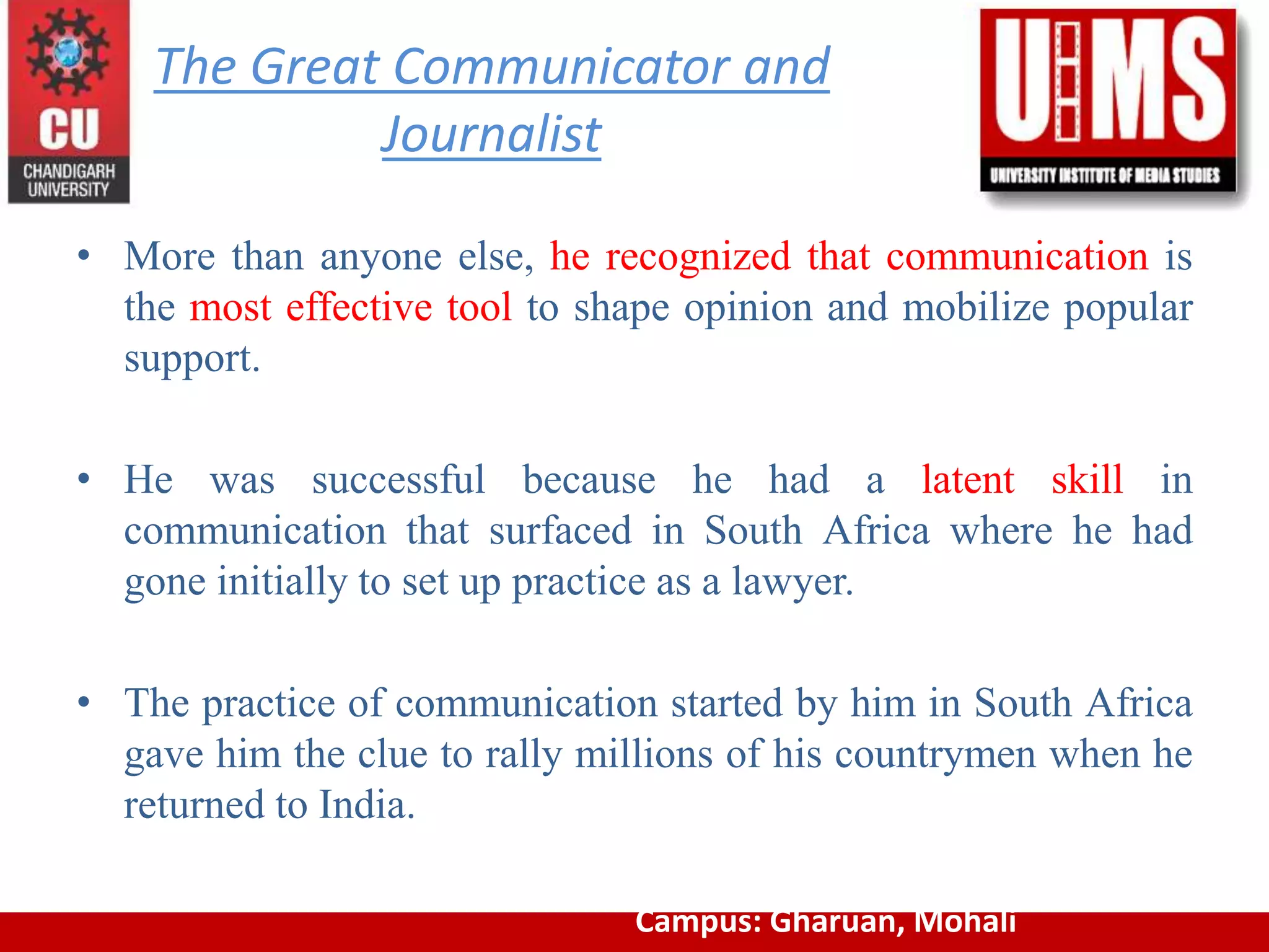 The Great Communicator and
Journalist
• More than anyone else, he recognized that communication is
the most effective tool to shape opinion and mobilize popular
support.
• He was successful because he had a latent skill in
communication that surfaced in South Africa where he had
gone initially to set up practice as a lawyer.
• The practice of communication started by him in South Africa
gave him the clue to rally millions of his countrymen when he
returned to India.
Campus: Gharuan, Mohali
 