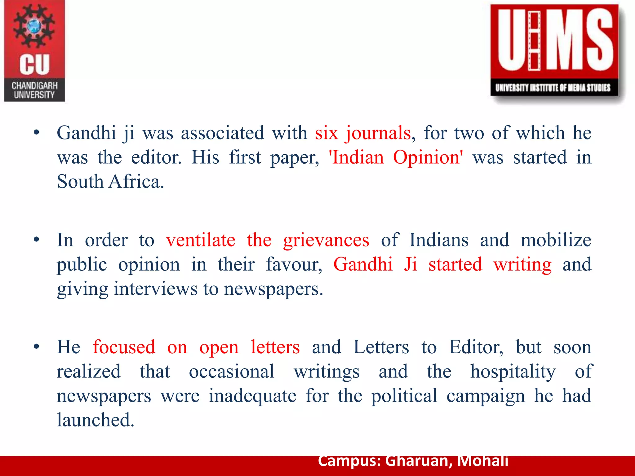 • Gandhi ji was associated with six journals, for two of which he
was the editor. His first paper, 'Indian Opinion' was started in
South Africa.
• In order to ventilate the grievances of Indians and mobilize
public opinion in their favour, Gandhi Ji started writing and
giving interviews to newspapers.
• He focused on open letters and Letters to Editor, but soon
realized that occasional writings and the hospitality of
newspapers were inadequate for the political campaign he had
launched.
Campus: Gharuan, Mohali
 